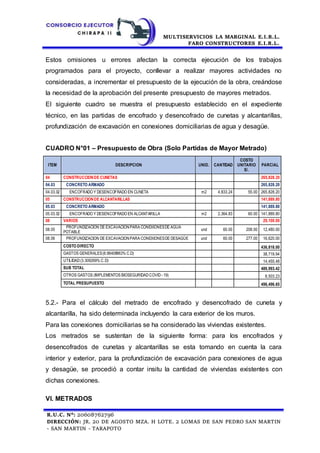 MULTISERVICIOS LA MARGINAL E.I.R.L.
FARO CONSTRUCTORES E.I.R.L.
R.U.C. N°: 20608762796
DIRECCIÓN: JR. 20 DE AGOSTO MZA. H LOTE. 2 LOMAS DE SAN PEDRO SAN MARTIN
- SAN MARTIN - TARAPOTO
Estos omisiones u errores afectan la correcta ejecución de los trabajos
programados para el proyecto, conllevar a realizar mayores actividades no
consideradas, a incrementar el presupuesto de la ejecución de la obra, creándose
la necesidad de la aprobación del presente presupuesto de mayores metrados.
El siguiente cuadro se muestra el presupuesto establecido en el expediente
técnico, en las partidas de encofrado y desencofrado de cunetas y alcantarillas,
profundización de excavación en conexiones domiciliarias de agua y desagüe.
CUADRO N°01 – Presupuesto de Obra (Solo Partidas de Mayor Metrado)
ITEM DESCRIPCION UNID. CANTIDAD
COSTO
UNITARIO
S/.
PARCIAL
04 CONSTRUCCIONDE CUNETAS 265,828.20
04.03 CONCRETO ARMADO 265,828.20
04.03.02 ENCOFRADO Y DESENCOFRADO EN CUNETA m2 4,833.24 55.00 265,828.20
05 CONSTRUCCIONDE ALCANTARILLAS 141,889.80
05.03 CONCRETO ARMADO 141,889.80
05.03.02 ENCOFRADO Y DESENCOFRADO EN ALCANTARILLA m2 2,364.83 60.00 141,889.80
08 VARIOS 29,100.00
08.05
PROFUNDIZACION DE EXCAVACIONPARA CONEXIONESDE AGUA
POTABLE
und 60.00 208.00 12,480.00
08.06 PROFUNDIZACION DE EXCAVACIONPARA CONEXIONESDE DESAGÜE und 60.00 277.00 16,620.00
COSTO DIRECTO 436,818.00
GASTOS GENERALES(8.86408963% C.D) 38,719.94
UTILIDAD(3.309269% C.D) 14,455.48
SUB TOTAL 489,993.42
OTROS GASTOS (IMPLEMENTOS BIOSEGURIDADCOVID- 19) 8,503.23
TOTAL PRESUPUESTO 498,496.65
5.2.- Para el cálculo del metrado de encofrado y desencofrado de cuneta y
alcantarilla, ha sido determinada incluyendo la cara exterior de los muros.
Para las conexiones domiciliarias se ha considerado las viviendas existentes.
Los metrados se sustentan de la siguiente forma: para los encofrados y
desencofrados de cunetas y alcantarillas se esta tomando en cuenta la cara
interior y exterior, para la profundización de excavación para conexiones de agua
y desagüe, se procedió a contar insitu la cantidad de viviendas existentes con
dichas conexiones.
VI. METRADOS
 