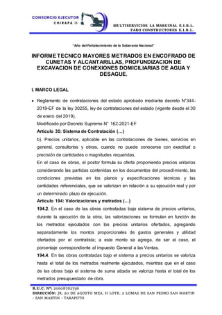 MULTISERVICIOS LA MARGINAL E.I.R.L.
FARO CONSTRUCTORES E.I.R.L.
R.U.C. N°: 20608762796
DIRECCIÓN: JR. 20 DE AGOSTO MZA. H LOTE. 2 LOMAS DE SAN PEDRO SAN MARTIN
- SAN MARTIN - TARAPOTO
“Año del Fortalecimiento de la Soberanía Nacional”
INFORME TECNICO MAYORES METRADOS EN ENCOFRADO DE
CUNETAS Y ALCANTARILLAS, PROFUNDIZACION DE
EXCAVACION DE CONEXIONES DOMICILIARIAS DE AGUA Y
DESAGUE.
I. MARCO LEGAL
 Reglamento de contrataciones del estado aprobado mediante decreto N°344-
2018-EF de la ley 30255, ley de contrataciones del estado (vigente desde el 30
de enero del 2019).
Modificado por Decreto Supremo N° 162-2021-EF
Artículo 35: Sistema de Contratación (…)
b). Precios unitarios, aplicable en las contrataciones de bienes, servicios en
general, consultorías y obras, cuando no puede conocerse con exactitud o
precisión de cantidades o magnitudes requeridas.
En el caso de obras, el postor formula su oferta proponiendo precios unitarios
considerando las partidas contenidas en los documentos del procedimiento, las
condiciones previstas en los planos y especificaciones técnicas y las
cantidades referenciales, que se valorizan en relación a su ejecución real y por
un determinado plazo de ejecución.
Artículo 194: Valorizaciones y metrados (…)
194.2. En el caso de las obras contratadas bajo sistema de precios unitarios,
durante la ejecución de la obra, las valorizaciones se formulan en función de
los metrados ejecutados con los precios unitarios ofertados, agregando
separadamente los montos proporcionales de gastos generales y utilidad
ofertados por el contratista; a este monto se agrega, de ser el caso, el
porcentaje correspondiente al impuesto General a las Ventas.
194.4. En las obras contratadas bajo el sistema a precios unitarios se valoriza
hasta el total de los metrados realmente ejecutados, mientras que en el caso
de las obras bajo el sistema de suma alzada se valoriza hasta el total de los
metrados presupuestado de obra.
 