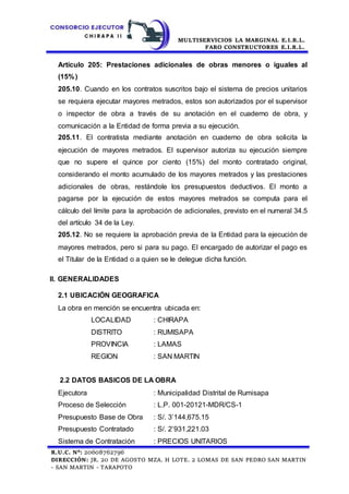 MULTISERVICIOS LA MARGINAL E.I.R.L.
FARO CONSTRUCTORES E.I.R.L.
R.U.C. N°: 20608762796
DIRECCIÓN: JR. 20 DE AGOSTO MZA. H LOTE. 2 LOMAS DE SAN PEDRO SAN MARTIN
- SAN MARTIN - TARAPOTO
Artículo 205: Prestaciones adicionales de obras menores o iguales al
(15%)
205.10. Cuando en los contratos suscritos bajo el sistema de precios unitarios
se requiera ejecutar mayores metrados, estos son autorizados por el supervisor
o inspector de obra a través de su anotación en el cuaderno de obra, y
comunicación a la Entidad de forma previa a su ejecución.
205.11. El contratista mediante anotación en cuaderno de obra solicita la
ejecución de mayores metrados. El supervisor autoriza su ejecución siempre
que no supere el quince por ciento (15%) del monto contratado original,
considerando el monto acumulado de los mayores metrados y las prestaciones
adicionales de obras, restándole los presupuestos deductivos. El monto a
pagarse por la ejecución de estos mayores metrados se computa para el
cálculo del límite para la aprobación de adicionales, previsto en el numeral 34.5
del artículo 34 de la Ley.
205.12. No se requiere la aprobación previa de la Entidad para la ejecución de
mayores metrados, pero si para su pago. El encargado de autorizar el pago es
el Titular de la Entidad o a quien se le delegue dicha función.
II. GENERALIDADES
2.1 UBICACIÓN GEOGRAFICA
La obra en mención se encuentra ubicada en:
LOCALIDAD : CHIRAPA
DISTRITO : RUMISAPA
PROVINCIA : LAMAS
REGION : SAN MARTIN
2.2 DATOS BASICOS DE LA OBRA
Ejecutora : Municipalidad Distrital de Rumisapa
Proceso de Selección : L.P. 001-20121-MDR/CS-1
Presupuesto Base de Obra : S/. 3’144,675.15
Presupuesto Contratado : S/. 2’931,221.03
Sistema de Contratación : PRECIOS UNITARIOS
 