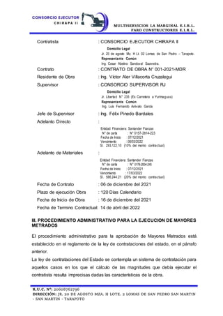 MULTISERVICIOS LA MARGINAL E.I.R.L.
FARO CONSTRUCTORES E.I.R.L.
R.U.C. N°: 20608762796
DIRECCIÓN: JR. 20 DE AGOSTO MZA. H LOTE. 2 LOMAS DE SAN PEDRO SAN MARTIN
- SAN MARTIN - TARAPOTO
Contratista : CONSORCIO EJECUTOR CHIRAPA II
Domicilio Legal
Jr. 20 de agosto Mz. H Lt. 02 Lomas de San Pedro – Tarapoto.
Representante Común
Ing. Cesar Abelino Sandoval Saavedra.
Contrato : CONTRATO DE OBRA N° 001-2021-MDR
Residente de Obra : Ing. Víctor Aler Villacorta Cruzalegui
Supervisor : CONSORCIO SUPERVISOR RJ
Domicilio Legal
Jr. Libertad N° 235 (Ex Carretera a Yurimaguas)
Representante Común
Ing. Luís Fernando Arévalo García
Jefe de Supervisor : Ing. Félix Pinedo Bardales
Adelanto Directo :
Entidad Financiera: Santander Fianzas
N° de carta : N° 0157-2814-223
Fecha de Inicio : 07/12/2021
Vencimiento : 08/03/2022
S/. 293,122.10 (10% del monto contractual)
Adelanto de Materiales :
Entidad Financiera: Santander Fianzas
N° de carta : N° 0178-2834-245
Fecha de Inicio : 07/12/2021
Vencimiento : 17/03/2022
S/. 586,244.21 (20% del monto contractual)
Fecha de Contrato : 06 de diciembre del 2021
Plazo de ejecución Obra : 120 Días Calendario
Fecha de Inicio de Obra : 16 de diciembre del 2021
Fecha de Termino Contractual: 14 de abril del 2022
III. PROCEDIMIENTO ADMINISTRATIVO PARA LA EJECUCION DE MAYORES
METRADOS
El procedimiento administrativo para la aprobación de Mayores Metrados está
establecido en el reglamento de la ley de contrataciones del estado, en el párrafo
anterior.
La ley de contrataciones del Estado se contempla un sistema de contratación para
aquellos casos en los que el cálculo de las magnitudes que debía ejecutar el
contratista resulta imprecisas dadas las características de la obra.
 