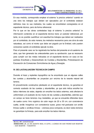 MULTISERVICIOS LA MARGINAL E.I.R.L.
FARO CONSTRUCTORES E.I.R.L.
R.U.C. N°: 20608762796
DIRECCIÓN: JR. 20 DE AGOSTO MZA. H LOTE. 2 LOMAS DE SAN PEDRO SAN MARTIN
- SAN MARTIN - TARAPOTO
En esa medida, correspondía emplear el sistema “a precios unitarios” cuando en
una obra los trabajos que debían ser ejecutados por el contratista estaban
definidos mas no sus metrados, los cuales se encontraban consignados en el
expediente técnico, pero de forma referencial.
Por lo que en las obras contratadas bajo el sistema “a precios unitarios” la
información contenida en el expediente técnico tiene un carácter referencial, por
tanto, no es posible cuantificar con exactitud los trabajos que deben ser realizados
por el contratista; de esta manera, los metrados necesarios para una obra de esta
naturaleza, así como el monto que debe ser pagado por la Entidad, solo pueden
conocerse cuando el contratista ejecute la obra.
Para el presente caso se ha registrado los hechos del presente en el cuaderno de
obra, que han generado los antecedentes para su aprobación, que es necesario
para cumplir con las metas indicadas en el expediente técnico en caso en las
partidas Encofrado y Desencofrado de Cunetas y Alcantarillas, Profundización de
Excavación de Conexiones Domiciliarias de Agua y Desagüe.
IV. DE LA EVALUACION TECNICA EN CAMPO
Durante el trazo y replanteo topográfico se ha encontrado que en algunas calles
las cunetas y alcantarillas se proyectan por encima de la rasante natural del
terreno.
El procedimiento constructivo planteado en el expediente técnico, no garantiza el
correcto acabado de las cunetas y alcantarillas, ya que solo indica encofrar los
lados interiores de estas, dejando sin encofrar los lados externos, esto afectara la
uniformidad y el acabado de los muros de las cunetas y alcantarillas, además que
en campo se tiene terrenos muy inestables, ya que se encuentra diferentes tipos
de suelos como: limo orgánico de color negro de 20 a 30 cm; con consistencia
suelta, arcilla inorgánica con consistencia suave, grava mal graduada con arcilla
limosa suelta o arcillosa limosa – arenosa poca compacta, es decir estos terrenos
no garantizan la firmeza, para solo encofrar los lados internos.
 
