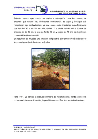 MULTISERVICIOS LA MARGINAL E.I.R.L.
FARO CONSTRUCTORES E.I.R.L.
R.U.C. N°: 20608762796
DIRECCIÓN: JR. 20 DE AGOSTO MZA. H LOTE. 2 LOMAS DE SAN PEDRO SAN MARTIN
- SAN MARTIN - TARAPOTO
Además, campo que cuando se realiza la excavación, para las cunetas, se
encontró que existen 180 conexiones domiciliarias de agua y desagüe que
necesitaran ser profundizadas, ya que estas están instaladas superficialmente
que van de 30 a 40 cm de profundidad. Y la altura mínima de la cuneta del
proyecto es de 40 cm, la losa de fondo 15 cm y solado de 10 cm, es decir 65cm
como mínimo de excavación.
En resumen, se muestra una imagen comparativa del terreno inicial excavado y
las conexiones domiciliarias superficiales.
Foto N° 01, Se aprecia la excavación masiva de material suelto, donde se observa
un terreno totalmente inestable, imposibilitando encofrar solo los lados interiores.
 