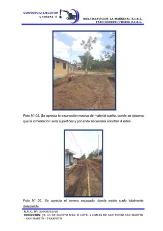 MULTISERVICIOS LA MARGINAL E.I.R.L.
FARO CONSTRUCTORES E.I.R.L.
R.U.C. N°: 20608762796
DIRECCIÓN: JR. 20 DE AGOSTO MZA. H LOTE. 2 LOMAS DE SAN PEDRO SAN MARTIN
- SAN MARTIN - TARAPOTO
Foto N° 02, Se aprecia la excavación masiva de material suelto, donde se observa
que la cimentación será superficial y por ende necesitará encofrar 4 lados.
Foto N° 03, Se aprecia el terreno excavado, donde existe suelo totalmente
deleznable.
 