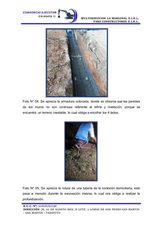 MULTISERVICIOS LA MARGINAL E.I.R.L.
FARO CONSTRUCTORES E.I.R.L.
R.U.C. N°: 20608762796
DIRECCIÓN: JR. 20 DE AGOSTO MZA. H LOTE. 2 LOMAS DE SAN PEDRO SAN MARTIN
- SAN MARTIN - TARAPOTO
Foto N° 04, Se aprecia la armadura colocada, donde se observa que las paredes
de los muros no son continuas referente al refine y nivelación, porque se
encuentra un terreno inestable, lo cual obliga a encofrar los 4 lados.
Foto N° 05, Se aprecia la rotura de una tubería de la conexión domiciliaria, esto
pasa a menudo durante la excavación masiva, lo cual nos obliga a realizar la
profundización.
 