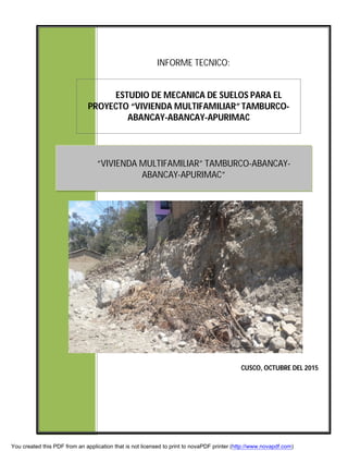 INFORME TECNICO:
ESTUDIO DE MECANICA DE SUELOS PARA EL
PROYECTO “VIVIENDA MULTIFAMILIAR” TAMBURCO-
ABANCAY-ABANCAY-APURIMAC
CUSCO, OCTUBRE DEL 2015
“VIVIENDA MULTIFAMILIAR” TAMBURCO-ABANCAY-
ABANCAY-APURIMAC”
You created this PDF from an application that is not licensed to print to novaPDF printer (http://www.novapdf.com)
 