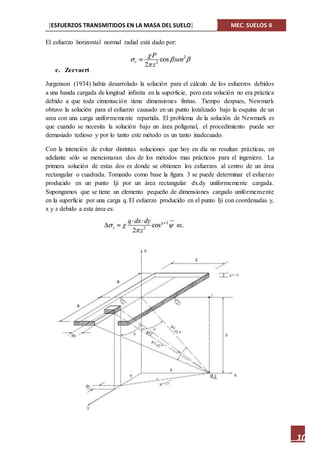 [ESFUERZOS TRANSMITIDOS EN LA MASA DEL SUELO] MEC. SUELOS II
10
El esfuerzo horizontal normal radial está dado por:
e. Zeevaert
Jurgenson (1934) había desarrolado la solución para el cálculo de los esfuerzos debidos
a una banda cargada de longitud infinita en la superficie, pero esta solución no era práctica
debido a que toda cimentación tiene dimensiones finitas. Tiempo despues, Newmark
obtuvo la solución para el esfuerzo causado en un punto lozalizado bajo la esquina de un
area con una carga uniformemente repartida. El problema de la solución de Newmark es
que cuando se necesita la solución bajo un área poligonal, el procedimiento puede ser
demasiado tedioso y por lo tanto este método es un tanto inadecuado.
Con la intención de evitar distintas soluciones que hoy en día no resultan prácticas, en
adelante sólo se mencionaran dos de los métodos mas prácticos para el ingeniero. La
primera solución de estas dos es donde se obtienen los esfuerzos al centro de un área
rectangular o cuadrada. Tomando como base la figura 3 se puede determinar el esfuerzo
producido en un punto Iji por un área rectangular dx.dy uniformemente cargada.
Supongamos que se tiene un elemento pequeño de dimensiones cargado uniformemente
en la superficie por una carga q. El esfuerzo producido en el punto Iji con coordenadas y,
x y z debido a esta área es:
 