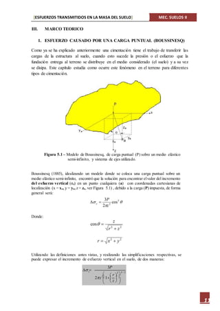 [ESFUERZOS TRANSMITIDOS EN LA MASA DEL SUELO] MEC. SUELOS II
11
III. MARCO TEORICO
1. ESFUERZO CAUSADO POR UNA CARGA PUNTUAL (BOUSSINESQ)
Como ya se ha explicado anteriormente una cimentación tiene el trabajo de transferir las
cargas de la estructura al suelo, cuando esto sucede la presión o el esfuerzo que la
fundación entrega al terreno se distribuye en el medio considerado (el suelo) y a su vez
se disipa. Este capítulo estudia como ocurre este fenómeno en el terreno para diferentes
tipos de cimentación.
Figura 5.1 – Modelo de Boussinesq, de carga puntual (P) sobre un medio elástico
semi-infinito, y sistema de ejes utilizado.
Boussinesq (1885), idealizando un modelo donde se coloca una carga puntual sobre un
medio elástico semi-infinito, encontró que la solución para encontrar elvalor del incremento
del esfuerzo vertical (ϭz) en un punto cualquiera (a) con coordenadas cartesianas de
localización (x = xa, y = ya, z = za, ver Figura 5.1) , debido a la carga (P) impuesta, de forma
general será:
Donde:
Utilizando las definiciones antes vistas, y realizando las simplificaciones respectivas, se
puede expresar el incremento de esfuerzo vertical en el suelo, de dos maneras:
  5 / 2
2z2 1
 


 
 