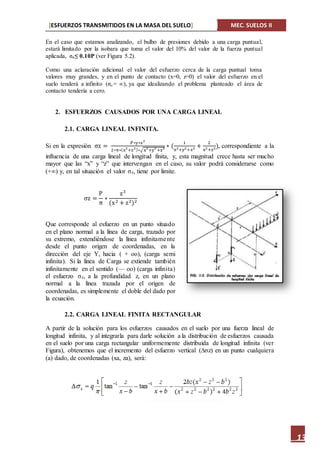 [ESFUERZOS TRANSMITIDOS EN LA MASA DEL SUELO] MEC. SUELOS II
13
En el caso que estamos analizando, el bulbo de presiones debido a una carga puntual,
estará limitado por la isobara que toma el valor del 10% del valor de la fuerza puntual
aplicada, ϭz≤ 0.10P (ver Figura 5.2).
Como una aclaración adicional el valor del esfuerzo cerca de la carga puntual toma
valores muy grandes, y en el punto de contacto (x=0, z=0) el valor del esfuerzo en el
suelo tenderá a infinito (ϭz = ∞), ya que idealizando el problema planteado el área de
contacto tendería a cero.
2. ESFUERZOS CAUSADOS POR UNA CARGA LINEAL
2.1. CARGA LINEAL INFINITA.
Si en la expresión σz =
P∗y∗z3
2∗π∗(x2
+z2)∗√x2
+y2
+z2 ∗ (
1
x2+y2+z2 +
2
x2+z2), correspondiente a la
influencia de una carga lineal de longitud finita, y, esta magnitud crece hasta ser mucho
mayor que las “x” y “z” que intervengan en el caso, su valor podrá considerarse como
(+∞) y, en tal situación el valor σz, tiene por limite.
σz =
P
π
∗
z3
(x2 + z2)2
Que corresponde al esfuerzo en un punto situado
en el plano normal a la línea de carga, trazado por
su extremo, extendiéndose la línea infinitamente
desde el punto origen de coordenadas, en la
dirección del eje Y, hacia ( + oo), (carga semi
infinita). Si la línea de Carga se extiende también
infinitamente en el sentido (— oo) (carga infinita)
el esfuerzo σz, a la profundidad z, en un plano
normal a la línea trazada por el origen de
coordenadas, es simplemente el doble del dado por
la ecuación.
2.2. CARGA LINEAL FINITA RECTANGULAR
A partir de la solución para los esfuerzos causados en el suelo por una fuerza lineal de
longitud infinita, y al integrarla para darle solución a la distribución de esfuerzos causada
en el suelo por una carga rectangular uniformemente distribuida de longitud infinita (ver
Figura), obtenemos que el incremento del esfuerzo vertical (∆σz) en un punto cualquiera
(a) dado, de coordenadas (xa, za), será:
 
