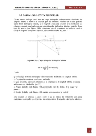 [ESFUERZOS TRANSMITIDOS EN LA MASA DEL SUELO] MEC. SUELOS II
15
2.3. CARGA LINEAL FINITA TRIANGULAR.
De una manera análoga como para una carga rectangular uniformemente distribuida de
longitud infinita, a partir de la solución para los esfuerzos causados en el suelo por una
fuerza lineal de longitud infinita, y al integrarla para darle solución a la distribución de
esfuerzos causada en el suelo por una carga triangular de longitud infinita, variando desde
cero (0) hasta q (ver Figura 5.11), obtenemos que el incremento del esfuerzo vertical
(∆σz) en un punto cualquiera (a) dado, de coordenadas (xa, za), será :
σz = q
1
2𝜋
(
𝑥
𝑏
𝑎 − sin 2𝛿)
Donde:
q: Sobrecarga de forma rectangular uniformemente distribuida de longitud infinita.
x: Coordenada cartesiana x del punto analizado.
b: Igual a la mitad del valor del ancho de la cimentación de longitud infinita con carga
uniformemente distribuida. (b=B/2)
α: Ángulo definido en la Figura 5.11, conformado entre los límites de la carga y el
punto a.
δ: Ángulo definido en la Figura 5.11, medido con respecto a la vertical.
Esta solución es aplicada a casos como el de los muros de contención con carga
excéntrica, combinado con principios de superposición de acuerdo a las teorías elásticas.
 