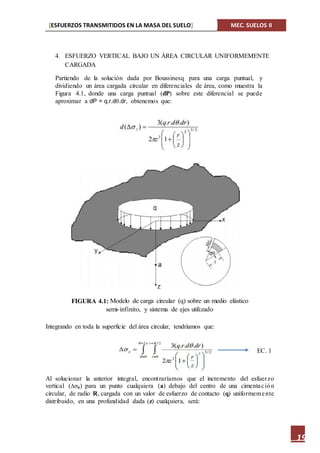 [ESFUERZOS TRANSMITIDOS EN LA MASA DEL SUELO] MEC. SUELOS II
19
4. ESFUERZO VERTICAL BAJO UN ÁREA CIRCULAR UNIFORMEMENTE
CARGADA
Partiendo de la solución dada por Boussinesq para una carga puntual, y
dividiendo un área cargada circular en diferenciales de área, como muestra la
Figura 4.1, donde una carga puntual (dP) sobre este diferencial se puede
aproximar a dP = q.r.d.dr, obtenemos que:
Integrando en toda la superficie del área circular, tendríamos que:
Al solucionar la anterior integral, encontraríamos que el incremento del esfuerzo
vertical (z) para un punto cualquiera (a) debajo del centro de una cimentación
circular, de radio R, cargada con un valor de esfuerzo de contacto (q) uniformemente
distribuido, en una profundidad dada (z) cualquiera, será:
EC. 1
FIGURA 4.1:
 