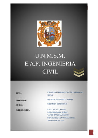 [ESFUERZOS TRANSMITIDOS EN LA MASA DEL SUELO] MEC. SUELOS II
2
ESFUERZOS TRANSMITIDOS EN LA MASA DEL
SUELO
WILFREDO GUTIERREZ LAZARES
MECANICA DE SUELOS II
RUIZ CASTILLO, KEVYN
ROA CHANGANA, ANDRE
YAYICO BARZOLA, BRAYAN
MOGROVEJO CONTRERAS, ALEXIS
TORRES ROZAS, ERIC
U.N.M.S.M.
E.A.P. INGENIERIA
CIVIL
TEMA:
PROFESOR:
CURSO:
INTEGRANTES:
 