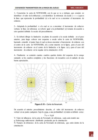 [ESFUERZOS TRANSMITIDOS EN LA MASA DEL SUELO] MEC. SUELOS II
22
1.- Caracteriza la carta de NEWMARK con la que se va a trabajar, que consiste en
identificar el valor de la influencia y en identificar la referencia de escala (--------) que es
la línea que representa la profundidad (z) a la cual se va a encontrar el incremento de
esfuerzo.
2.- Adoptada la profundidad z a la cual se va a encontrar el incremento de esfuerzo
vertical, la línea de referencia se volverá igual a la profundidad (z) tomada de acuerdo a
esto quedará definida la escala del procedimiento.
3.- Se deberá dibujar la fundación en planta de acuerdo a la escala definida en el paso
anterior, para luego colocar este esquema a escala sobre la carta de NEWMARK,
haciendo coincidir el punto bajo el cual se desea encontrar el incremento de esfuerzo con
el centro de la carta de NEWMARK, tal y como muestra en la figura, para el caso del
incremento de esfuerzo en el centro de la fundación o la figura (a) y para el caso del
incremento de esfuerzo en la esquina de la cimentación el (b)
4.- Finalmente se contarán cuantos cuadros quedan dentro del esquema de la caraga
sumando se los cuadros completos y las fracciones de recuadros con el cuidado de una
buena apreciación.
De acuerdo al anterior procedimiento descrito, el valor del incremento de esfuerzo
vertical en un punto cualquiera bajo la carga, a una profundidad (z) dada se definirá como:
∆
→ 𝜎 = 𝑉𝑞𝑁
V: Valor de influencia de la carta de Newmark de referencia, cada carta tendrá uno
q: Sobrecarga uniformente distribuida producida por la cimentación
N: Numero de divisiones de la carta de Newmark de referencia, que estén dentro de la
cimentación
 