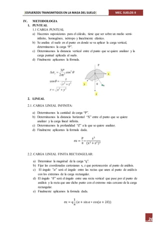 [ESFUERZOS TRANSMITIDOS EN LA MASA DEL SUELO] MEC. SUELOS II
26
IV. METODOLOGIA
1. PUNTUAL
1.1 CARGA PUNTUAL
a) Hacemos suposiciones para el cálculo, tiene que ser sobre un medio semi-
infinito, homogéneo, isótropo y linealmente elástico.
b) Se analiza el suelo en el punto en donde se va aplicar la carga vertical,
determinamos la carga “P”.
c) Determinamos la distancia vertical entre el punto que se quiere analizar y la
carga puntual aplicada al suelo.
d) Finalmente aplicamos la fórmula.
2. LINEAL
2.1. CARGA LINEAL INFINITA:
a) Determinamos la cantidad de carga “P”.
b) Determinamos la distancia horizontal “X” entre el punto que se quiere
analizar y la carga lineal infinita.
c) Determinamos la profundidad “Z” a la que se quiere analizar.
d) Finalmente aplicamos la formula dada.
σz =
P
π
∗
z3
(x2 + z2)2
2.2. CARGA LINEAL FINITA RECTANGULAR:
a) Determinar la magnitud de la carga “q”.
b) Fijar las coordenadas cartesianas x, z que pertenecerán al punto de análisis.
c) El ángulo "𝛼" será el ángulo entre las rectas que unen al punto de análisis
con los extremos de la carga rectangular.
d) El ángulo “𝛿” será el ángulo entre una recta vertical que pase por el punto de
análisis y la recta que une dicho punto con el extremo más cercano de la carga
rectangular.
e) Finalmente aplicamos la formula dada.
σz = q
1
𝜋
(𝛼 + sin 𝛼 ∗ cos(𝛼 + 2𝛿))
 