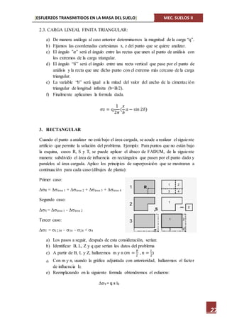 [ESFUERZOS TRANSMITIDOS EN LA MASA DEL SUELO] MEC. SUELOS II
27
2.3. CARGA LINEAL FINITA TRIANGULAR:
a) De manera análoga al caso anterior determinamos la magnitud de la carga “q”.
b) Fijamos las coordenadas cartesianas x, z del punto que se quiere analizar.
c) El ángulo "𝛼" será el ángulo entre las rectas que unen al punto de análisis con
los extremos de la carga triangular.
d) El ángulo “𝛿” será el ángulo entre una recta vertical que pase por el punto de
análisis y la recta que une dicho punto con el extremo más cercano de la carga
triangular.
e) La variable “b” será igual a la mitad del valor del ancho de la cimentación
triangular de longitud infinita (b=B/2).
f) Finalmente aplicamos la formula dada.
σz = q
1
2𝜋
(
𝑥
𝑏
𝑎 − sin 2𝛿)
3. RECTANGULAR
Cuando el punto a analizar no está bajo el área cargada, se acude a realizar el siguiente
artificio que permite la solución del problema. Ejemplo: Para puntos que no están bajo
la esquina, casos R, S y T, se puede aplicar el ábaco de FADUM, de la siguiente
manera: subdivido el área de influencia en rectángulos que pasen por el punto dado y
paralelos al área cargada. Aplico los principios de superposición que se mostraran a
continuación para cada caso (dibujos de planta):
Primer caso:
R = área 1 + área 2 + área 3 + área 4
Segundo caso:
S = área 1 - área 2
Tercer caso:
T = 1234 – 34 – 24 + 4
a) Los pasos a seguir, después de esta consideración, serian:
b) Identificar B, L, Z y q que serían los datos del problema
c) A partir de B, L y Z, hallaremos m y n (𝑚 =
𝐵
𝑍
, 𝑛 =
𝐿
𝑍
)
d) Con m y n, usando la gráfica adjuntada con anterioridad, hallaremos el factor
de influencia I0.
e) Reemplazando en la siguiente formula obtendremos el esfuerzo:
V = q x I0
 