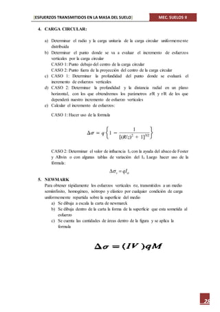 [ESFUERZOS TRANSMITIDOS EN LA MASA DEL SUELO] MEC. SUELOS II
28
4. CARGA CIRCULAR:
a) Determinar el radio y la carga unitaria de la carga circular uniformemente
distribuida
b) Determinar el punto donde se va a evaluar el incremento de esfuerzos
verticales por la carga circular
CASO 1: Punto debajo del centro de la carga circular
CASO 2: Punto fuera de la proyección del centro de la carga circular
c) CASO 1: Determinar la profundidad del punto donde se evaluará el
incremento de esfuerzos verticales
d) CASO 2: Determinar la profundidad y la distancia radial en un plano
horizontal, con los que obtendremos los parámetros z/R y r/R de los que
dependerá nuestro incremento de esfuerzo verticales
e) Calcular el incremento de esfuerzos:
CASO 1: Hacer uso de la formula
CASO 2: Determinar el valor de influencia Iz con la ayuda del abaco de Foster
y Alhvin o con algunas tablas de variación del Iz. Luego hacer uso de la
fórmula:
5. NEWMARK
Para obtener rápidamente los esfuerzos verticales σz, transmitidos a un medio
semiinfinito, homogéneo, isótropo y elástico por cualquier condición de carga
uniformemente repartida sobre la superficie del medio
a) Se dibuja a escala la carta de newmarck
b) Se dibuja dentro de la carta la forma de la superficie que esta sometida al
esfuerzo
c) Se cuenta las cantidades de áreas dentro de la figura y se aplica la
formula
 