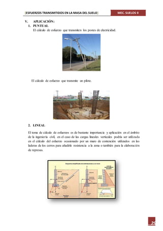 [ESFUERZOS TRANSMITIDOS EN LA MASA DEL SUELO] MEC. SUELOS II
29
V. APLICACIÓN:
1. PUNTUAL
El cálculo de esfuerzo que transmiten los postes de electricidad.
El cálculo de esfuerzo que transmite un pilote.
2. LINEAL
El tema de cálculo de esfuerzos es de bastante importancia y aplicación en el ámbito
de la ingeniería civil, en el caso de las cargas lineales verticales podría ser utilizada
en el cálculo del esfuerzo ocasionado por un muro de contención utilizados en las
laderas de los cerros para añadirle resistencia a la zona o también para la elaboración
de represas.
 