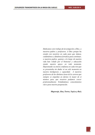 [ESFUERZOS TRANSMITIDOS EN LA MASA DEL SUELO] MEC. SUELOS II
3
Dedicamos este trabajo de investigación a Dios, a
nuestros padres y profesores. A Dios porque ha
estado con nosotros en cada paso que damos,
cuidándonos y dándonos fortaleza para continuar,
a nuestros padres, quienes a lo largo de nuestra
vida han velado por el bienestar y educación
siendo nuestro apoyo en todo momento.
Depositando su entera confianza en cada reto que
se presentaba sin dudar ni un solo momento en
nuestra inteligencia y capacidad. A nuestros
profesores de las distintas áreas de la carrera que
siempre se empeñan en darnos lo mejor de sí
mismos para que nosotros podamos crecer
profesionalmente brindándonos conocimientos
clave para nuestra preparación.
Mogrovejo, Roa, Torres, Yayico y Ruiz
 
