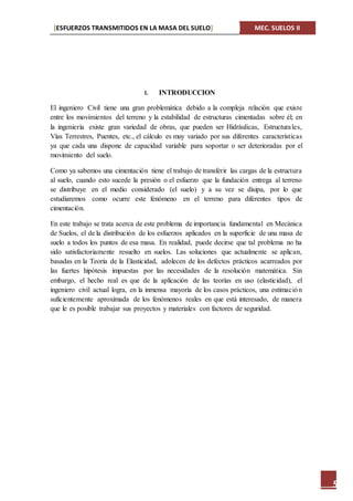 [ESFUERZOS TRANSMITIDOS EN LA MASA DEL SUELO] MEC. SUELOS II
5
I. INTRODUCCION
El ingeniero Civil tiene una gran problemática debido a la compleja relación que existe
entre los movimientos del terreno y la estabilidad de estructuras cimentadas sobre él; en
la ingeniería existe gran variedad de obras, que pueden ser Hidráulicas, Estructurales,
Vías Terrestres, Puentes, etc., el cálculo es muy variado por sus diferentes características
ya que cada una dispone de capacidad variable para soportar o ser deterioradas por el
movimiento del suelo.
Como ya sabemos una cimentación tiene el trabajo de transferir las cargas de la estructura
al suelo, cuando esto sucede la presión o el esfuerzo que la fundación entrega al terreno
se distribuye en el medio considerado (el suelo) y a su vez se disipa, por lo que
estudiaremos como ocurre este fenómeno en el terreno para diferentes tipos de
cimentación.
En este trabajo se trata acerca de este problema de importancia fundamental en Mecánica
de Suelos, el de la distribución de los esfuerzos aplicados en la superficie de una masa de
suelo a todos los puntos de esa masa. En realidad, puede decirse que tal problema no ha
sido satisfactoriamente resuelto en suelos. Las soluciones que actualmente se aplican,
basadas en la Teoría de la Elasticidad, adolecen de los defectos prácticos acarreados por
las fuertes hipótesis impuestas por las necesidades de la resolución matemática. Sin
embargo, el hecho real es que de la aplicación de las teorías en uso (elasticidad), el
ingeniero civil actual logra, en la inmensa mayoría de los casos prácticos, una estimación
suficientemente aproximada de los fenómenos reales en que está interesado, de manera
que le es posible trabajar sus proyectos y materiales con factores de seguridad.
 