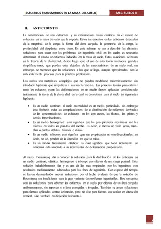 [ESFUERZOS TRANSMITIDOS EN LA MASA DEL SUELO] MEC. SUELOS II
6
II. ANTECEDENTES
La construcción de una estructura y su cimentación causa cambios en el estado de
esfuerzos en la masa de suelo que la soporta. Estos incrementos en los esfuerzos dependen
de la magnitud de la carga, la forma del área cargada, la geometría de la carga, la
profundidad del desplante, entre otros. En este informe se van a describir las distintas
soluciones para tratar con los problemas de ingeniería civil en los cuales es necesario
determinar el estado de esfuerzos inducido en la masa de suelo. Estas soluciones se basan
en la Teoría de la elasticidad, desde luego que el uso de esta teoría involucra grandes
simplificaciones, que pueden estar alejadas de las características de un suelo real, sin
embargo, se reconoce que las soluciones a las que se llega, aunque aproximadas, son lo
suficientemente precisas para la práctica profesional.
Los suelos son materiales complejos que no pueden modelarse matemáticamente sin
introducir hipótesis que simplifiquen su caracterización. Las primeras teorías para estimar
tanto los esfuerzos como las deformaciones en un medio fueron aplicadas considerando
únicamente la teoría de la elasticidad en la cual se consideran para el suelo las siguientes
hipótesis:
 Es un medio continuo: el suelo en realidad es un medio particulado, sin embargo
esta hipótesis evita las complicaciones de la distribución de esfuerzos derivadas
de las concentraciones de esfuerzos en los con-tactos, las fisuras, las grietas y
demás imperfecciones.
 Es un medio homogéneo: esto significa que las pro- piedades mecánicas son las
mismas en todos los pun-tos del medio. Es decir, el medio no tiene vetas, man-
chas o puntos débiles, blandos o duros
 Es un medio isótropo: esto significa que sus propiedades no son direccionales, es
decir, no de- penden de la dirección en que se mida.
 Es un medio linealmente elástico: lo cual significa que todo incremento de
esfuerzos está asociado a un incremento de deformación proporcional.
Al inicio, Boussinesq dio a conocer la solución para la distribución de los esfuerzos en
un medio continuo, elástico, homogéneo e isótropo por efectos de una carga puntual. Esta
solución indudablemente fue y es una de las más empleadas por los ingenieros con
resultados medianamente adecuados para los fines de ingeniería. Con el paso del tiempo
se fueron desarrollando nuevas soluciones por el hecho evidente de que la solución de
Boussinesq era insuficiente para la gran variante de problemas ingenieriles. Hoy se cuenta
con las soluciones para obtener los esfuerzos en el suelo por efectos de un área cargada
uniformemente, sin importar si el área es regular o irregular. También se tienen soluciones
para fuerzas aplicadas dentro del medio, pero no sólo para fuerzas que actúan en dirección
vertical, sino también en dirección horizontal.
 