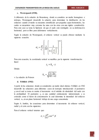 [ESFUERZOS TRANSMITIDOS EN LA MASA DEL SUELO] MEC. SUELOS II
9
c. Westergaard (1938).
A diferencia de la solución de Boussinesq, donde se considera un medio homogéneo e
isótropo, Westergaard desarrolló la solución para determinar la distribución de los
esfuerzos cuando el medio se encuentra estratificado por pequeñas capas horizontales, las
cuales se encuentran muy cercanas las unas con las otras con una rigidez considerable.
Para este caso se toma la hipótesis de que el suelo está restringido en su deformación
horizontal, pero es libre para deformarse verticalmente.
Según la solución de Westergaard, el esfuerzo vertical se puede obtener mediante la
siguiente ecuación:
Para esta ecuación, la coordenada vertical se modifica por la siguiente transformación
lineal:
Dónde:
v: La relación de Poisson
d. Fröhlich (1942)
A partir de las soluciones donde se consideraba un medio ideal elástico Fröhlich en 1942
desarrolló las soluciones para diferentes casos de isotropía introduciendo el parámetro
con el cual se toma en cuenta el incremento en el módulo de elasticidad del suelo con
la profundidad. El parámetro , es una cantidad estáticamente indeterminada y es
conocida como el factor de concentración la cual determina la intensidad del esfuerzo
vertical, z, en un plano horizontal debajo de una carga concentrada.
Según A. Jumikis, las ecuaciones para determinar el incremento de esfuerzo vertical,
radial y al corte son las siguientes:
Para el esfuerzo vertical tenemos que:
 