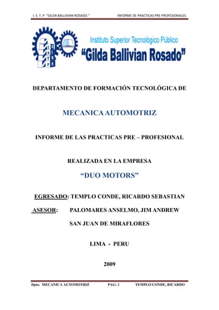 I. S. T. P “GILDA BALLIVIAN ROSADO.”             INFORME DE PRACTICAS PRE-PROFESIONALES




DEPARTAMENTO DE FORMACIÓN TECNOLÓGICA DE



                  MECANICA AUTOMOTRIZ


 INFORME DE LAS PRACTICAS PRE – PROFESIONAL



                     REALIZADA EN LA EMPRESA

                              “DUO MOTORS”

 EGRESADO: TEMPLO CONDE, RICARDO SEBASTIAN

ASESOR:                PALOMARES ANSELMO, JIM ANDREW

                       SAN JUAN DE MIRAFLORES


                                       LIMA - PERU


                                          2009


Dpto. MECANICA AUTOMOTRIZ                   PAG: 1        TEMPLO CONDE, RICARDO
 