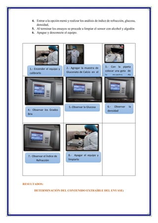 4. Entrar a la opción menú y realizar los análisis de índice de refracción, glucosa,
densidad,
5. Al terminar los ensayos se procede a limpiar el sensor con alcohol y algodón
6. Apague y desconecte el equipo.
RESULTADOS:
DETERMINACIÓN DEL CONTENIDO EXTRAÍBLE DEL ENVASE:
1.- Encender el equipo y
calibrarlo
2.- Agregar la muestra de
Gluconato de Calcio en el
vaso de precipitación
5.-Observar la Glucosa
4.- Observar los Grados
Brix
7.- Observar el Índice de
Refracción
8.- Apagar el equipo y
limpiarlo
6.- Observar la
densidad
3.- Con la pipeta
colocar una gota de
la muestra de
Gluconato de Calcio
 