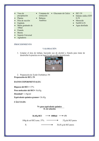  Vaso de
precipitación
 Pipetas
 Pera de succión
 Espátula
 Balón graduado de
100ml
 Franela
 Bureta
 Soporte Universal
 Agitadores
 Campana de
extracción
 Balanza
Analítica
 Gluconato de Calcio  HCl 1N
 Edetato sódico EDTA
0,1N
 Meruxide
 NaOH 0,1N
 Agua destilada
PROCEDIMIENTO
VALORACIÓN
1. Limpiar el área de trabajo, haciendo uso de alcohol y franela para tratar de
desarrollar la practica en un lugar lo más posible desinfectado.
2. Preparación de Ácido Clorhídrico 3N
Preparación de HCL 3N
DATOS EXPERIMENTALES:
Riqueza del HCl = 37%
Peso molecular del HCl= 36,45g
Densidad= 1.18g/ml
Equivalente químico gramos= 36.45g
CÁLCULOS:
N= peso equivalente químico
1L de solución
36.45g HCl 1000ml 1N
100g de sol HCl conc. 37% 37g de HCl puros
X 36,45 g de HCl puros
 