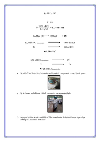 X= 98,51g HCl
d= m/v
v=
98,51 g HCl
1,18 g/ml
= 𝟖𝟑, 𝟒𝟖𝐦𝐥 𝐇𝐂𝐥
83,48ml HCl 1000ml 1N
83,48 ml HCl (concentrado) 1000 ml HCl
X 100 ml HCl
X=8,34 ml HCl
8,34 ml HCl (concentrado) 1N
X 3N
X= 25 ml HCl (concentrado)
 Se mide 25ml de Ácido clorhídrico, utilizando la campana de extracción de gases.
 Se lo lleva a un balón de 100ml, enrazando con agua destilada.
3. Agregar 2ml de Ácido clorhídrico 3N a un volumen de inyección que equivalga
500mg de Gluconato de Calcio
 