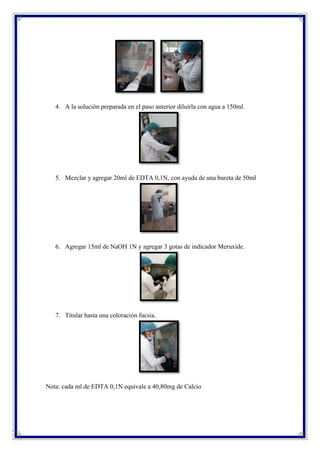 4. A la solución preparada en el paso anterior diluirla con agua a 150ml.
5. Mezclar y agregar 20ml de EDTA 0,1N, con ayuda de una bureta de 50ml
6. Agregar 15ml de NaOH 1N y agregar 3 gotas de indicador Meruxide.
7. Titular hasta una coloración fucsia.
Nota: cada ml de EDTA 0,1N equivale a 40,80mg de Calcio
 