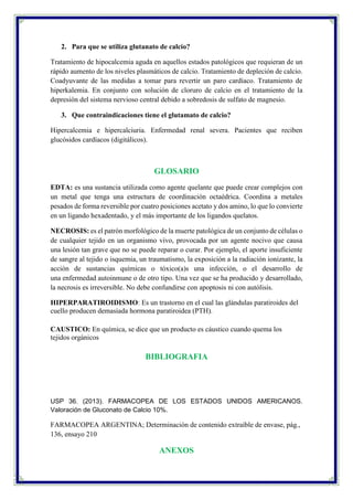 2. Para que se utiliza glutanato de calcio?
Tratamiento de hipocalcemia aguda en aquellos estados patológicos que requieran de un
rápido aumento de los niveles plasmáticos de calcio. Tratamiento de depleción de calcio.
Coadyuvante de las medidas a tomar para revertir un paro cardíaco. Tratamiento de
hiperkalemia. En conjunto con solución de cloruro de calcio en el tratamiento de la
depresión del sistema nervioso central debido a sobredosis de sulfato de magnesio.
3. Que contraindicaciones tiene el glutamato de calcio?
Hipercalcemia e hipercalciuria. Enfermedad renal severa. Pacientes que reciben
glucósidos cardíacos (digitálicos).
GLOSARIO
EDTA: es una sustancia utilizada como agente quelante que puede crear complejos con
un metal que tenga una estructura de coordinación octaédrica. Coordina a metales
pesados de forma reversible por cuatro posiciones acetato y dos amino, lo que lo convierte
en un ligando hexadentado, y el más importante de los ligandos quelatos.
NECROSIS: es el patrón morfológico de la muerte patológica de un conjunto de células o
de cualquier tejido en un organismo vivo, provocada por un agente nocivo que causa
una lesión tan grave que no se puede reparar o curar. Por ejemplo, el aporte insuficiente
de sangre al tejido o isquemia, un traumatismo, la exposición a la radiación ionizante, la
acción de sustancias químicas o tóxico(a)s una infección, o el desarrollo de
una enfermedad autoinmune o de otro tipo. Una vez que se ha producido y desarrollado,
la necrosis es irreversible. No debe confundirse con apoptosis ni con autólisis.
HIPERPARATIROIDISMO: Es un trastorno en el cual las glándulas paratiroides del
cuello producen demasiada hormona paratiroidea (PTH).
CAUSTICO: En química, se dice que un producto es cáustico cuando quema los
tejidos orgánicos
BIBLIOGRAFIA
USP 36. (2013). FARMACOPEA DE LOS ESTADOS UNIDOS AMERICANOS.
Valoración de Gluconato de Calcio 10%.
FARMACOPEA ARGENTINA; Determinación de contenido extraíble de envase, pág.,
136, ensayo 210
ANEXOS
 