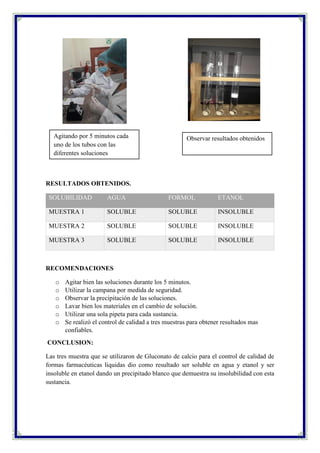 RESULTADOS OBTENIDOS.
SOLUBILIDAD AGUA FORMOL ETANOL
MUESTRA 1 SOLUBLE SOLUBLE INSOLUBLE
MUESTRA 2 SOLUBLE SOLUBLE INSOLUBLE
MUESTRA 3 SOLUBLE SOLUBLE INSOLUBLE
RECOMENDACIONES
o Agitar bien las soluciones durante los 5 minutos.
o Utilizar la campana por medida de seguridad.
o Observar la precipitación de las soluciones.
o Lavar bien los materiales en el cambio de solución.
o Utilizar una sola pipeta para cada sustancia.
o Se realizó el control de calidad a tres muestras para obtener resultados mas
confiables.
CONCLUSION:
Las tres muestra que se utilizaron de Gluconato de calcio para el control de calidad de
formas farmacéuticas liquidas dio como resultado ser soluble en agua y etanol y ser
insoluble en etanol dando un precipitado blanco que demuestra su insolubilidad con esta
sustancia.
Agitando por 5 minutos cada
uno de los tubos con las
diferentes soluciones
Observar resultados obtenidos
 