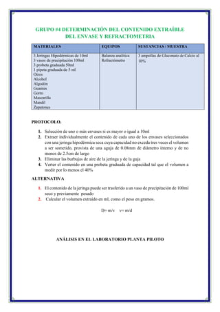 GRUPO #4 DETERMINACIÓN DEL CONTENIDO EXTRAÍBLE
DEL ENVASE Y REFRACTOMETRIA
MATERIALES EQUIPOS SUSTANCIAS / MUESTRA
3 Jeringas Hipodérmicas de 10ml
3 vasos de precipitación 100ml
3 probeta graduada 50ml
1 pipeta graduada de 5 ml
Otros
Alcohol
Algodón
Guantes
Gorro
Mascarilla
Mandil
Zapatones
Balanza analítica
Refractómetro
3 ampollas de Gluconato de Calcio al
10%
PROTOCOLO.
1. Selección de uno o más envases si es mayor o igual a 10ml
2. Extraer individualmente el contenido de cada uno de los envases seleccionados
con una jeringa hipodérmica seca cuya capacidad no exceda tres veces el volumen
a ser sometido, provista de una aguja de 0.08mm de diámetro interno y de no
menos de 2.5cm de largo
3. Eliminar las burbujas de aire de la jeringa y de la guja
4. Verter el contenido en una probeta graduada de capacidad tal que el volumen a
medir por lo menos el 40%
ALTERNATIVA
1. El contenido de la jeringa puede ser trasferido a un vaso de precipitación de 100ml
seco y previamente pesado
2. Calcular el volumen extraído en ml, como el peso en gramos.
D= m/v v= m/d
ANÁLISIS EN EL LABORATORIO PLANTA PILOTO
 