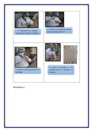 MUESTRA # 2
4.- Verter el contenido en una
probeta de 50 ml y observar su
volumen
3.- Eliminar burbujas presentes en
la jeringa
1.- Seleccionar una ampolla
Gluconato de Calcio y rotularla
2.-Extraer el contenido del envase
con una jeringa de 10 ml
 