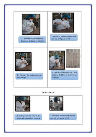 MUESTRA # 3
3.- Eliminar burbujas presentes
en la jeringa
2.-Extraer el contenido del envase
con una jeringa de 10 ml
4.- Verter el contenido en una
probeta de 50 ml y observar su
volumen
1.- Seleccionar una ampolla de
Gluconato de Calcio y rotularla
1.- Seleccionar una ampolla de
Gluconato de Calcio y rotularla
2.-Extraer el contenido del envase
con una jeringa de 10 ml
 