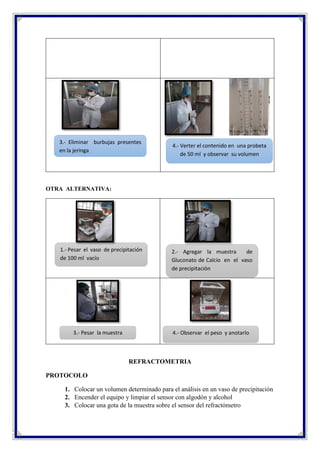 OTRA ALTERNATIVA:
REFRACTOMETRIA
PROTOCOLO
1. Colocar un volumen determinado para el análisis en un vaso de precipitación
2. Encender el equipo y limpiar el sensor con algodón y alcohol
3. Colocar una gota de la muestra sobre el sensor del refractómetro
3.- Eliminar burbujas presentes
en la jeringa
4.- Verter el contenido en una probeta
de 50 ml y observar su volumen
1.- Pesar el vaso de precipitación
de 100 ml vacío
3.- Pesar la muestra
2.- Agregar la muestra de
Gluconato de Calcio en el vaso
de precipitación
4.- Observar el peso y anotarlo
 