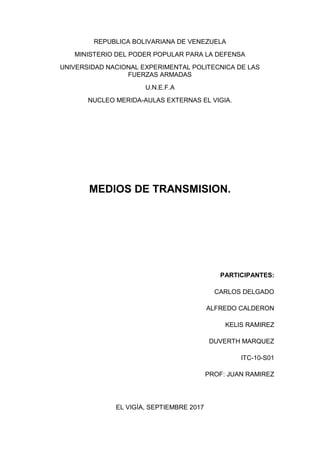 REPUBLICA BOLIVARIANA DE VENEZUELA
MINISTERIO DEL PODER POPULAR PARA LA DEFENSA
UNIVERSIDAD NACIONAL EXPERIMENTAL POLITECNICA DE LAS
FUERZAS ARMADAS
U.N.E.F.A
NUCLEO MERIDA-AULAS EXTERNAS EL VIGIA.
MEDIOS DE TRANSMISION.
PARTICIPANTES:
CARLOS DELGADO
ALFREDO CALDERON
KELIS RAMIREZ
DUVERTH MARQUEZ
ITC-10-S01
PROF: JUAN RAMIREZ
EL VIGÍA, SEPTIEMBRE 2017
 