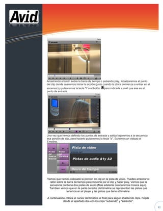 Arrastrando el ratón sobre la barra de tiempo o pulsando play, localizaremos el punto
del clip donde queremos iniciar la acción (justo cuando la chica comienza a entrar en el
ascensor) y pulsaremos la tecla "i" o el botón    para indicarle a avid que ese es el
punto de entrada.




Una vez que hemos definido los puntos de entrada y salida bajaremos a la secuencia
esa porción de clip, para hacerlo pulsaremos la tecla "b". Echemos un vistazo al
Timeline.




Vemos que hemos colocado la porción de clip en la pista de video. Puedes arrastrar el
  ratón sobre la barra de tiempo para moverte por el clip y hacer play. Vemos que la
  secuencia contiene dos pistas de audio (Más adelante colocaremos música aquí).
 Tambien vemos que en la parte derecha del timeline se representan las pistas que
                 tenemos en el player y las pistas que tiene el timeline.

A continuación coloca el cursor del timeline al final para seguir añadiendo clips. Repite
             desde el apartado dos con los clips "subiendo" y "saliendo".

 Comprueba como queda la secuencia, colócate en el timeline y pulsa la tecla "Inicio"       12
 