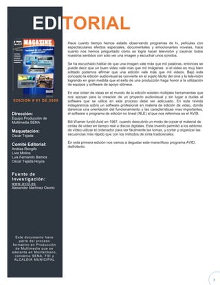 .                     EDITORIAL
                                                 Hace cuanto tiempo hemos estado observando programas de tv, películas con
                                                 espectaculares efectos especiales, documentales y emocionantes novelas, hace
                                                 cuanto nos hemos preguntado cómo se logra hacer televisión y cautivar todos
                                                 nuestros sentidos con solo ver una imagen y escuchar unos sonidos.

                                                 Se ha escuchado hablar de que una imagen vale más que mil palabras, entonces se
                                                 puede decir que un buen video vale más que mil imágenes si el video es muy bien
                                                 editado podemos afirmar que una edición vale más que mil videos. Bajo este
                                                 concepto la edición audiovisual se convierte en el sujeto tácito del cine y la televisión
                                                 logrando en gran medida que el éxito de una producción haga honor a la utilización
                                                 de equipos y software de apoyo idóneos.

                                                 En ese orden de ideas en el mundo de la edición existen múltiples herramientas que
                                                 nos apoyan para la creación de un proyecto audiovisual y sin lugar a dudas el
     ED IC IO N # 0 1 D E 20 0 9                 software que se utilice en este proceso debe ser adecuado. En esta revista
                                                 indagaremos sobre un software profesional en materia de edición de video, donde
                                                 daremos una orientación del funcionamiento y las características mas importantes,
    Dirección:                                   el software o programa de edición no lineal (NLE) al que nos referimos es el AVID.
    Equipo Producción de
    Multimedia SENA                              Bill Warner fundó Avid en 1987, cuando descubrió un modo de copiar el material de
                                                 cintas de vídeo en tiempo real a discos digitales. Este invento permitió a los editores
    Maquetación:                                 de vídeo utilizar el ordenador para ver fácilmente las tomas, y cortar y organizar las
    Oscar Tejada                                 secuencias más rápido que con los métodos de cinta tradicionales.

                                                 En esta primera edición nos vamos a degustar este maravilloso programa AVID,
    Comité Editorial:                            disfrútenlo.
    Andrea Rengifo
    Livis Molina
    Luis Fernando Barrios
    Oscar Tejada Hoyos


    Fuente de
    Investigación:
    ww w. a v id .es
    Alexander Martínez Osorio




        Este documento hace
           parte del proceso
     f o r m a t i vo e n P r o d u c c i ó n
        d e Mu l t i m e d i a q u e s e
    a d e l a n t a e n Mo n t e l i b a n o ,
       c o n ve n i o S E N A , F S I y
       A L C A L D I A MU N I C I P A L




                                                                                                                                             3
 