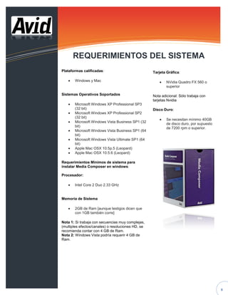 REQUERIMIENTOS DEL SISTEMA
Plataformas calificadas:                            Tarjeta Gráfica:

       Windows y Mac                                        NVidia Quadro FX 560 o
                                                            superior

Sistemas Operativos Soportados                      Nota adicional: Sólo trabaja con
                                                    tarjetas Nvidia
       Microsoft Windows XP Professional SP3
       (32 bit)                                     Disco Duro:
       Microsoft Windows XP Professional SP2
       (32 bit)
                                                            Se necesitan mínimo 40GB
       Microsoft Windows Vista Business SP1 (32
                                                            de disco duro, por supuesto
       bit)
                                                            de 7200 rpm o superior.
       Microsoft Windows Vista Business SP1 (64
       bit)
       Microsoft Windows Vista Ultimate SP1 (64
       bit)
       Apple Mac OSX 10.5p.5 (Leopard)
       Apple Mac OSX 10.5.6 (Leopard)

Requerimientos Mínimos de sistema para
instalar Media Composer en windows:

Procesador:

       Intel Core 2 Duo 2.33 GHz


Memoria de Sistema

       2GB de Ram [aunque testigos dicen que
       con 1GB también corre]

Nota 1: Si trabaja con secuencias muy complejas,
(multiples efectos/canales) o resoluciones HD, se
recomienda contar con 4 GB de Ram.
Nota 2: Windows Vista podría requerir 4 GB de
Ram.




                                                                                          8
 