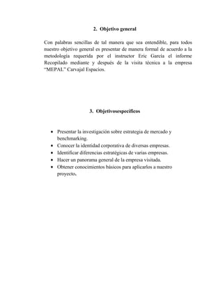 2. Objetivo general

Con palabras sencillas de tal manera que sea entendible, para todos
nuestro objetivo general es presentar de manera formal de acuerdo a la
metodología requerida por el instructor Eric García el informe
Recopilado mediante y después de la visita técnica a la empresa
“MEPAL” Carvajal Espacios.




                     3. Objetivosespecíficos



      Presentar la investigación sobre estrategia de mercado y
      benchmarking.
      Conocer la identidad corporativa de diversas empresas.
      Identificar diferencias estratégicas de varias empresas.
      Hacer un panorama general de la empresa visitada.
      Obtener conocimientos básicos para aplicarlos a nuestro
      proyecto.
 