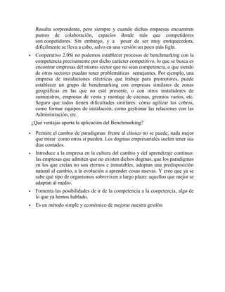 Resulta sorprendente, pero siempre y cuando dichas empresas encuentren
     puntos de colaboración, espacios donde más que competidores
     son coopetidores. Sin embargo, y a pesar de ser muy enriquecedora,
     difícilmente se lleva a cabo, salvo en una versión un poco más light.
    Cooperativo 2.0Si no podemos establecer procesos de benchmarking con la
     competencia precisamente por dicho carácter competitivo, lo que se busca es
     encontrar empresas del mismo sector que no sean competencia, o que siendo
     de otros sectores puedan tener problemáticas semejantes. Por ejemplo, una
     empresa de instalaciones eléctricas que trabaje para promotores, puede
     establecer un grupo de benchmarking con empresas similares de zonas
     geográficas en las que no esté presente, o con otros instaladores de
     suministros, empresas de venta y montaje de cocinas, gremios varios, etc.
     Seguro que todos tienen dificultades similares: cómo agilizar los cobros,
     como formar equipos de instalación, como gestionar las relaciones con las
     Administración, etc.
    ¿Qué ventajas aporta la aplicación del Benchmarking?

    Permite el cambio de paradigmas: frente al clásico no se puede, nada mejor
     que mirar como otros si pueden. Los dogmas empresariales suelen tener sus
     días contados.
    Introduce a la empresa en la cultura del cambio y del aprendizaje continuo:
     las empresas que admiten que no existen dichos dogmas, que los paradigmas
     en los que creían no son eternos e inmutables, adoptan una predisposición
     natural al cambio, a la evolución a aprender cosas nuevas. Y creo que ya se
     sabe qué tipo de organismos sobreviven a largo plazo: aquellos que mejor se
     adaptan al medio.
    Fomenta las posibilidades de ir de la competencia a la coopetencia, algo de
     lo que ya hemos hablado.
    Es un método simple y económico de mejorar nuestra gestión.
 