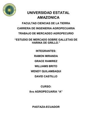 UNIVERSIDAD ESTATAL
AMAZONICA
FACULTAD CIENCIAS DE LA TIERRA
CARRERA DE INGENIERIA AGROPECUARIA
TRABAJO DE MERCADEO AGROPECURIO
“ESTUDIO DE MERCADO SOBRE GALLETAS DE
HARINA DE GRILLO.”
INTEGRANTES:
RAMON MIRANDA
GRACE RAMIREZ
WILLIAMS BRITO
WENDY QUILAMBAQUI
DAVID CASTILLO
CURSO:
8vo AGROPECUARIA “A”
PASTAZA-ECUADOR
 