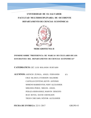 UNIVERSIDAD DE EL SALVADOR
FACULTAD MULTIDISCIPLINARIA DE OCCIDENTE
DEPARTAMENTO DE CIENCIAS ECONÓMICAS
MERCADOTECNIA II
INFORME SOBRE “PREFERENCIA DE MARCAS DE CELULARES DE LOS
ESTUDIANTES DEL DEPARTAMENTO DE CIENCIAS ECONOMICAS”
CATEDRATICO: LIC. LUIS ROLANDO HURTADO
ALUMNOS: ASENCIO ZUNIGA, ANGEL FERNANDO (C)
CRUZ BLANCO, EVERSSON BALMORE
CASTILLO CENTENO, KEVIN ANTONIO
MORENO BARRIENTOS, NERY ALEXANDER
MIRANDA PEREZ, MIGUEL ANGEL
PERAZA HERNANDEZ, MARVIN ERNESTO
RUIZ REYES, DAVID EDENILSON
TREJO CÁRCAMO, NÉSTOR ALEXANDER
FECHA DE ENTREGA: 22/11 /2017 GRUPO #3
 