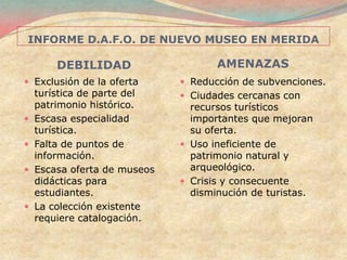 INFORME D.A.F.O. DE NUEVO MUSEO EN MERIDA

        DEBILIDAD                    AMENAZAS
 Exclusión de la oferta       Reducción de subvenciones.
    turística de parte del     Ciudades cercanas con
    patrimonio histórico.       recursos turísticos
   Escasa especialidad         importantes que mejoran
    turística.                  su oferta.
   Falta de puntos de         Uso ineficiente de
    información.                patrimonio natural y
   Escasa oferta de museos     arqueológico.
    didácticas para            Crisis y consecuente
    estudiantes.                disminución de turistas.
   La colección existente
    requiere catalogación.
 