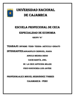 UNIVERSIDAD NACIONAL
               DE CAJAMRCA


       ESCUELA PROFECIONAL DE CECA
           ESPECIALIDAD DE ECONOMIA
                       GRUPO “A”



TRABAJO: INFORME -TESIS- TESINA- ARTICULO -ENSAYO

INTEGRANTES:ANGASPILCO CHINGUEL, DIANA
                  ANGULO MEDINA DIEGO

                   CACHI MANYA, JOEL

              DE LA CRUZ ANTICONA MILLER

               PISCO GOICOCHEA LUIS JAVIER



PROFESOR:Alex miguel Hernández torres

                  CAJAMARCA - PERU
 
