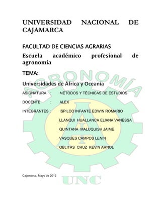 UNIVERSIDAD                        NACIONAL                DE
CAJAMARCA

FACULTAD DE CIENCIAS AGRARIAS
Escuela   académico                     profesional          de
agronomía
TEMA:

Universidades de África y Oceanía
ASIGNATURA        :       MÉTODOS Y TÉCNICAS DE ESTUDIOS

DOCENTE           :       ALEX

INTEGRANTES :             ISPILCO INFANTE EDWIN ROMARIO

                          LLANQUI HUALLANCA ELIANA VANESSA

                          QUINTANA MALUQUISH JAIME

                          VASQUES CAMPOS LENIN

                          OBLITAS CRUZ KEVIN ARNOL




Cajamarca, Mayo de 2012
 