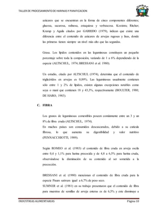 TALLER DE PROCESAMIENTODE HARINASY PANIFICACION
INDUSTRIAS ALIMENTARIAS Página 10
azúcares que se encuentran en la forma de cinco componentes diferentes;
glucosa, sacarosa, rafinosa, estaquiosa y verbascosa. Kooistra; Ritcher;
Krarup y Aguila citados por GARRIDO (1979), indican que existe una
diferencia entre el contenido de azúcares de arvejas rugosas y lisas, donde
las primeras tienen siempre un nivel más alto que las segundas.
Grasa. Los lípidos contenidos en las leguminosas constituyen un pequeño
porcentaje sobre toda la composición, variando de 1 a 6% dependiendo de la
especie (ALTSCHUL, 1974; BRESSANI et al. 1980).
Un estudio, citado por ALTSCHUL (1974), determina que el contenido de
triglicéridos en arvejas es 0,89%. Las leguminosas usualmente contienen
sólo entre 1 y 2% de lípidos, existen algunas excepciones notables como
soya o maní que contienen 18 y 43,3%, respectivamente (BOULTER, 1980;
DE HARO, 1983).
C. FIBRA
Los granos de leguminosas comestibles poseen comúnmente entre un 3 y un
8% de fibra cruda (ALTSCHUL, 1974).
En muchos países son consumidos descascarados, debido a su cutícula
fibrosa, lo que aumenta su digestibilidad y valor nutritivo
(PENNACCHIOTTI, 1989).
Según ROMEO et al. (1983) el contenido de fibra cruda en arveja oscila
entre 0,4 y 1,1% para harina precocida y de 4,8 a 6,5% para harina cruda,
observándose la disminución de su contenido al ser sometida a la
precocción.
BRESSANI et al. (1980) mencionan el contenido de fibra cruda para la
especie Pisum sativum igual a 6,7% de peso seco.
SUMNER et al. (1981) en su trabajo presentaron que el contenido de fibra
para muestras de semillas de arveja enteras es de 6,5% y este disminuye a
 