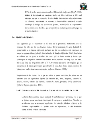 TALLER DE PROCESAMIENTODE HARINASY PANIFICACION
INDUSTRIAS ALIMENTARIAS Página 11
2,7% al ser los granos descascarados. Hilton et al. citados por SILVA (1990)
indican la importancia de mantener niveles de fibra inferiores a 10% del
alimento, ya que el contenido de fibra incide directamente sobre el consumo
del alimento, aumentando su tamaño y distensibilidad estomacal, además
disminuye el tiempo de evacuación gástrica, disminuyendo la digestibilidad
de la materia seca debido a que el alimento se mantiene por menor tiempo en
el tracto digestivo.
3.4. HARINA DE HABAS
Las legumbres ya se encontrado en la dieta de la prehistoria. Juntamente con los
cereales, ha sido uno de los alimentos básicos de la humanidad. Su gran facilidad de
conservación y su riqueza nutricional las hace uno de los productos más valorados en
todas las culturas (Salas Salvadó, García Lorda, & Sànchez i Ripollès, 2005). Las habas
se cultivan por su grano o semillas, así como por su frutos verdes y tiernos, que
constituyen un magnifico alimento del hombre. Estas proteínas son muy ricas en lisina,
de la que tiene una proporción del 6 al 7 %. Conviene recordar a este respecto que se
encuentra en la misma proporción que el turtó de soja. Las demás tortas proteicas de
oleaginosas suelen tener menor contenido de lisina (Guerreo, 1999).
Propiedades de las Habas. En lo que se refiere al aporte nutricional, las habas son un
alimento con un significativo aporte de vitamina B9, fibra, magnesio, vitamina B,
potasio, fósforo, hidratos de carbono, vitamina C, hierro, proteínas, cinc y vitamina B3
(Salud y Buenos Alimentos, 2011).
3.4.1. CARACTERISTICAS NUTRICIONALES DE LA HARINA DE HABA
La harina haba contiene mayor cantidad de carbohidratos y proteínas, por lo que
se destaca como una fuente importante de sacarosa y aminoácidos. Además, es
un alimento con un contenido significativo de minerales (fósforo y hierro) y de
vitaminas, especialmente 81. Como todas las leguminosas, es una importante
fuente de fibra soluble e insoluble.
 