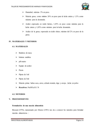 TALLER DE PROCESAMIENTODE HARINASY PANIFICACION
INDUSTRIAS ALIMENTARIAS Página 14
 Humedad, máximo 5% en peso.
 Materia grasa, como mínimo 26% en peso para la leche entera y 1,5% como
máximo para la desnatada.
 Acidez expresada en ácido láctico, 1,45% en peso como máximo para la
leche entera y 1,85% como máximo para la leche desnatada.
 Acidez de la grasa, expresada en ácido oleico, máximo del 2% en peso de la
grasa.
IV. MATERIALES Y METODOS
4.1. MATERIALES
 Batidora de mesa
 balanza analítica
 pH-metro
 Equipo de acidez
 Piceta
 Pipeta de 1ml
 Pipeta de 5ml
 Materia prima: habas seca, arroz, cebada tostada, trigo y arveja ; leche en polvo
 Reactivos: NaOH al 0.1 N
4.2. METODOS
V. PROCEDIMIENTO
Formulación de una mezcla alimenticia
Bressani (1976), mencionado por Alvarez (1991) nos da a conocer los metodos para formular
mezclas alimenticias :
 