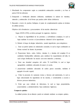 TALLER DE PROCESAMIENTODE HARINASY PANIFICACION
INDUSTRIAS ALIMENTARIAS Página 15
1. Mezclzando los componentes según su contenidode aminoacidos esenciales y en base al
patron FAO de referencia
2. Enriquecido o fortificando alimentos deficientes, medidiantes la adicion de vitaminas,
minerales y aminoacidos de tal forma que pueden cubrir dichas deficiencia.
3. Buscando a través de pruebas biológicas el punto de complementación optima en términos
de calidad proteica.
Objetivos de la formulacion y procesamiento de las mezclas alimenticias
Segun ANON (1994), se deben perseguir los siguientes objetivos:
a. Mejorar la digestibilidad de las proteinas y carbohidratos complejos, lo cual se
logra mediante la coccion o el procedimiento industrial de los ingredientes
b. Reducir el riesgo de alergias industriales, usando ingredientes poco alergénicos;
c. Tener un patrón óptimo de aminoácidos esenciales, lo cual se logro combinando en
formas racional las fuentes de proteínas
d. Proporcionar hierro, calcio, fosforo, vitamina A y vitamina del complejo B en
cantidades biodisponibles suficientes para satisfacer los requerimientos del niño, lo
cual se logra fortificando las mezcla scon estos minerales y vitaminas,
e. Tener una densidad energetica del orden 70 kcal/100ml, lo cual se logra
agregandoles cantidades adecuadas de azucar y/o aceite,
f. proporcionar cantidades adecuadas de acidos grasos esenciales, mediante el
agregado de aceite vegetal;
g. Evitar la presencia de sustancias toxicas y factores anti nutricionales, lo cual se
logra seleccionando los ingredientes de las mezclas, o sometiendolas a coccion o
diversos procesos industriales.
h. Evitar que sean vehículo de infecciones, lo cual se logra preparándolas,
conservándolas y administrándolas bajo condiciones higiénicas.
Compuesto químico
La calidad proteica de un alimento puede ser estimada mediante su computo químico.
 